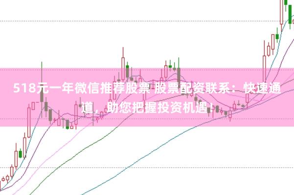 518元一年微信推荐股票 股票配资联系：快速通道，助您把握投资机遇！