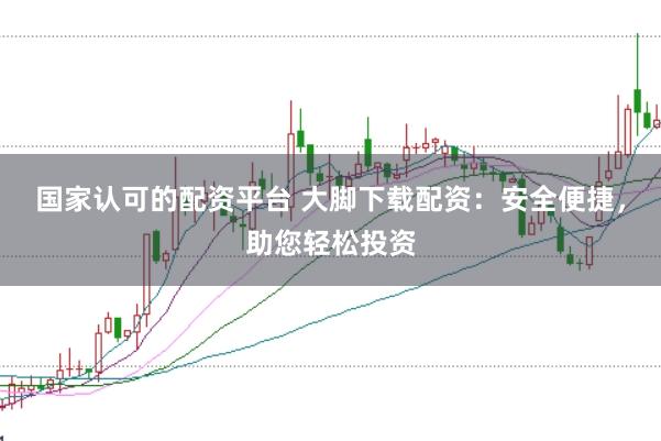 国家认可的配资平台 大脚下载配资：安全便捷，助您轻松投资