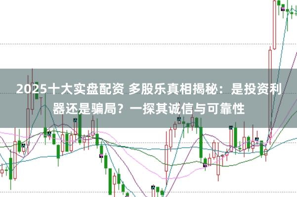2025十大实盘配资 多股乐真相揭秘：是投资利器还是骗局？一探其诚信与可靠性