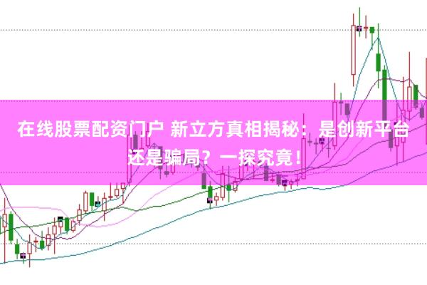 在线股票配资门户 新立方真相揭秘：是创新平台还是骗局？一探究竟！