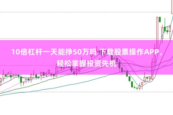 10倍杠杆一天能挣50万吗 下载股票操作APP，轻松掌握投资先机