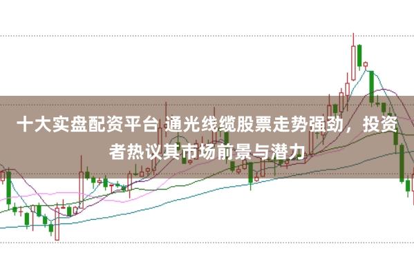 十大实盘配资平台 通光线缆股票走势强劲，投资者热议其市场前景与潜力