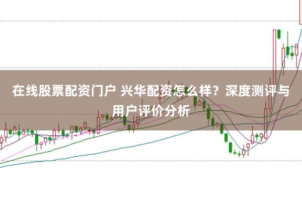 在线股票配资门户 兴华配资怎么样？深度测评与用户评价分析
