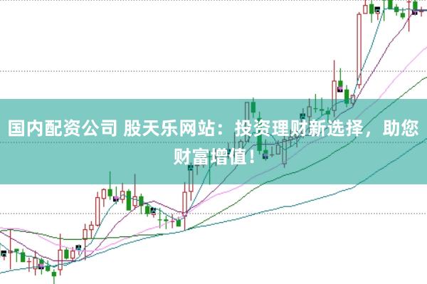 国内配资公司 股天乐网站：投资理财新选择，助您财富增值！