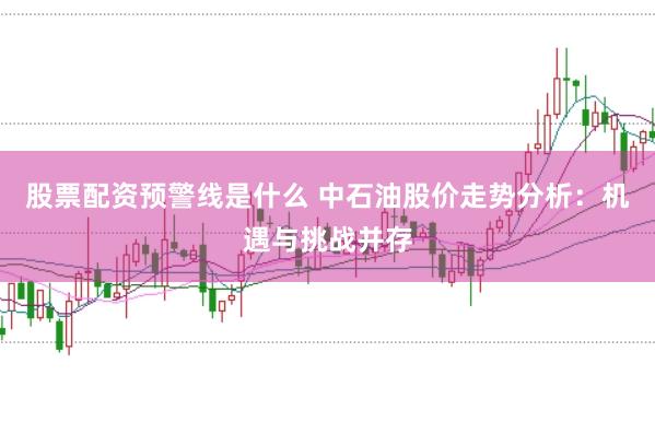 股票配资预警线是什么 中石油股价走势分析：机遇与挑战并存