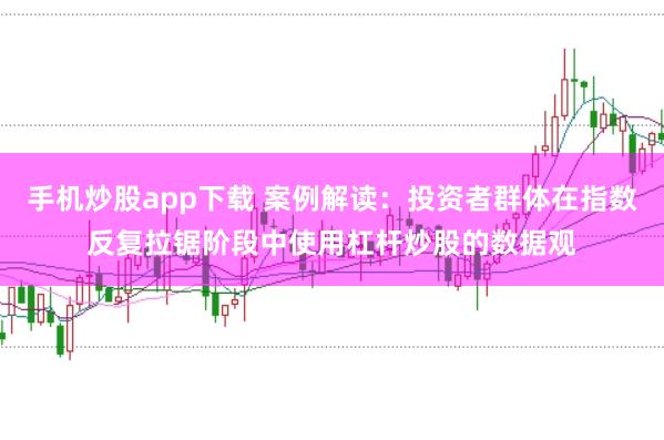 手机炒股app下载 案例解读：投资者群体在指数反复拉锯阶段中使用杠杆炒股的数据观