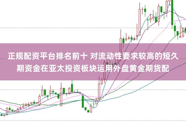 正规配资平台排名前十 对流动性要求较高的短久期资金在亚太投资板块运用外盘黄金期货配