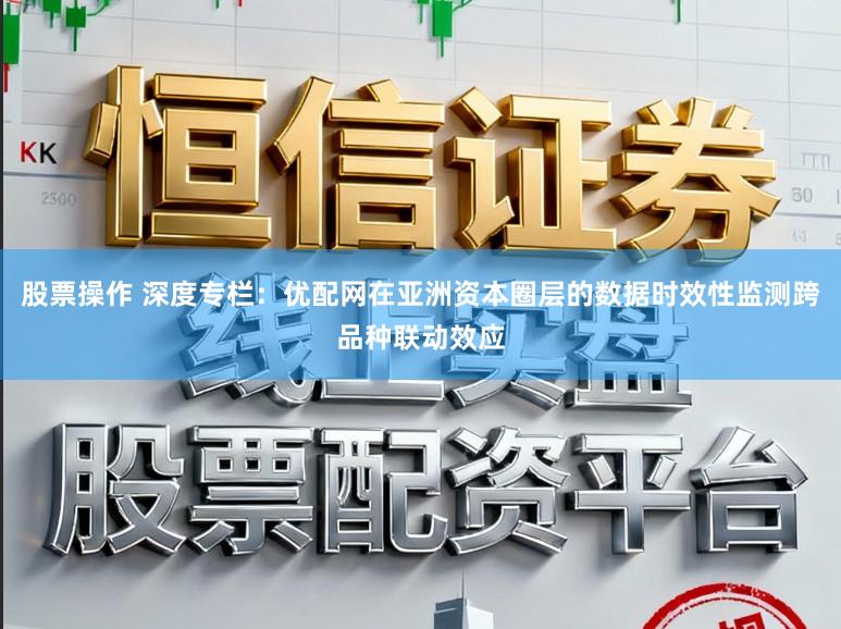 股票操作 深度专栏:优配网在亚洲资本圈层的数据时效性监测跨品种联动效应
