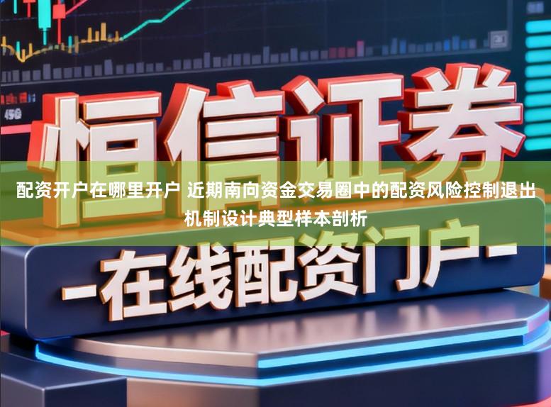 配资开户在哪里开户 近期南向资金交易圈中的配资风险控制退出机制设计典型样本剖析