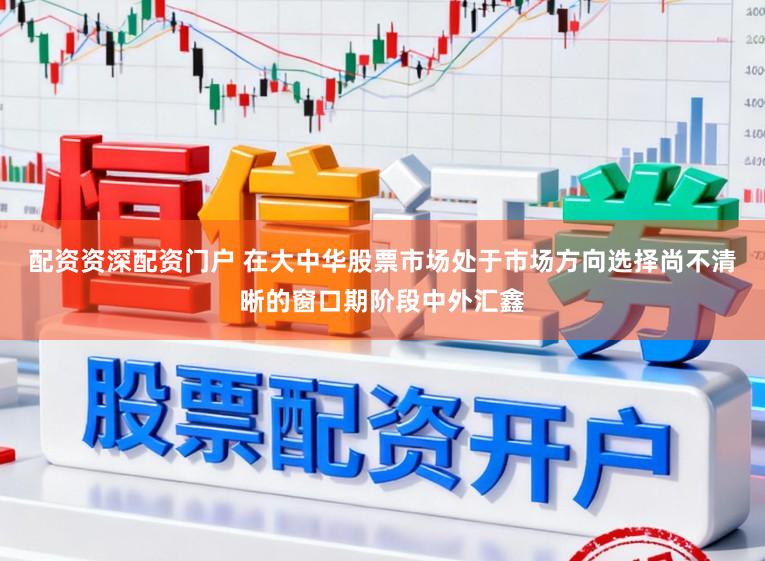 配资资深配资门户 在大中华股票市场处于市场方向选择尚不清晰的窗口期阶段中外汇鑫