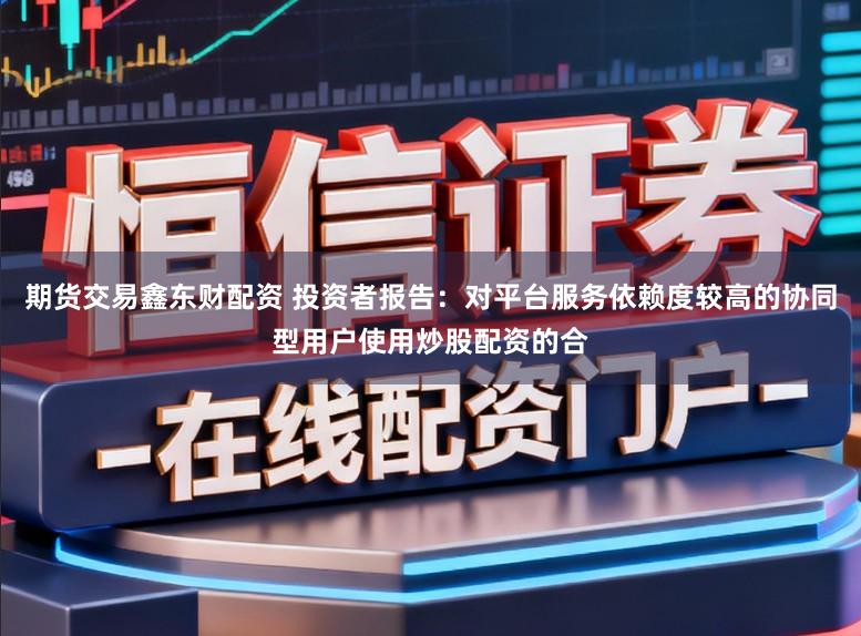 期货交易鑫东财配资 投资者报告：对平台服务依赖度较高的协同型用户使用炒股配资的合