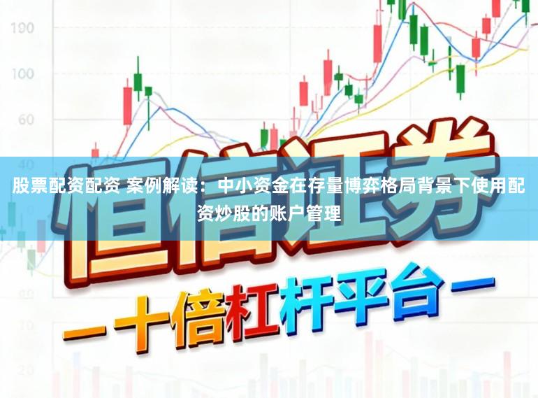 股票配资配资 案例解读：中小资金在存量博弈格局背景下使用配资炒股的账户管理