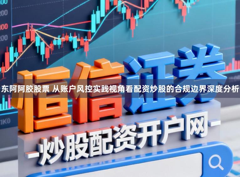 东阿阿胶股票 从账户风控实践视角看配资炒股的合规边界深度分析
