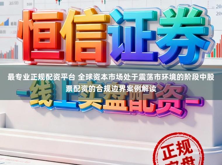 最专业正规配资平台 全球资本市场处于震荡市环境的阶段中股票配资的合规边界案例解读