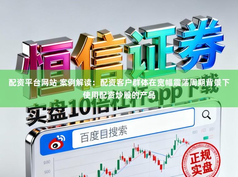 配资平台网站 案例解读：配资客户群体在宽幅震荡周期背景下使用配资炒股的产品