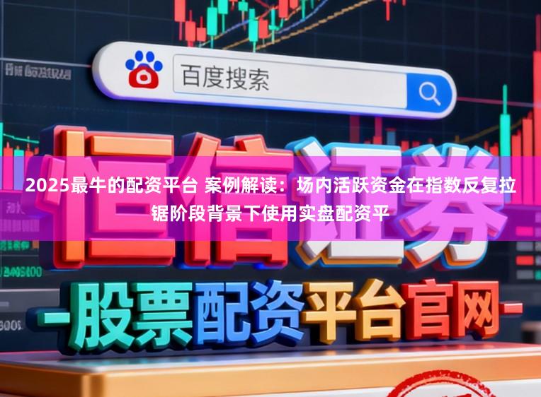 2025最牛的配资平台 案例解读：场内活跃资金在指数反复拉锯阶段背景下使用实盘配资平