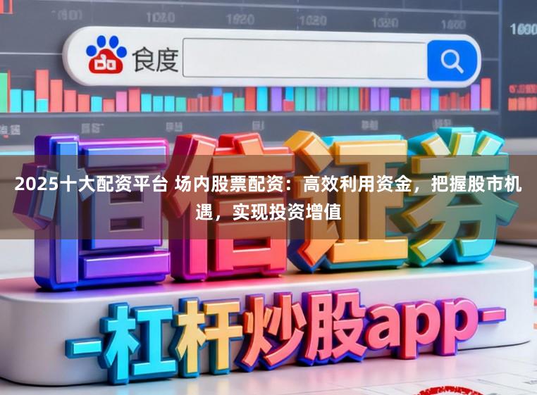 2025十大配资平台 场内股票配资：高效利用资金，把握股市机遇，实现投资增值